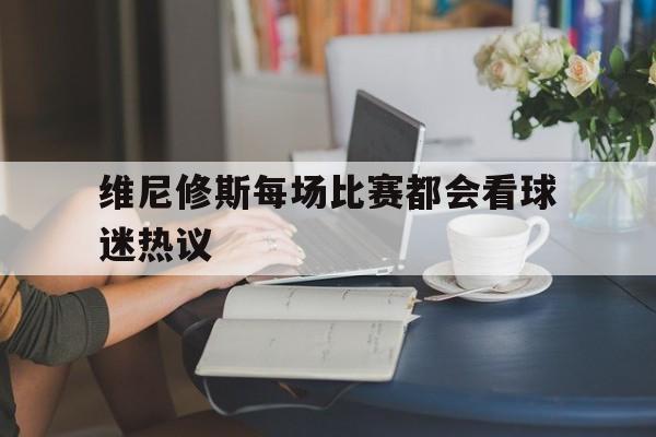 维尼修斯每场比赛都会看球迷热议的简单介绍 维尼修斯每场比赛都会看球迷热议的简单介绍