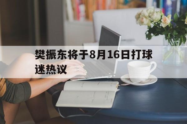 樊振东将于8月16日打球迷热议(樊振东2026年8月23日凌晨比赛视频)